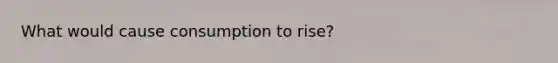 What would cause consumption to rise?