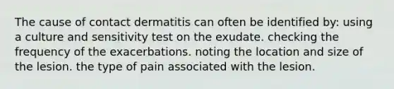 The cause of contact dermatitis can often be identified by: using a culture and sensitivity test on the exudate. checking the frequency of the exacerbations. noting the location and size of the lesion. the type of pain associated with the lesion.