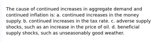 The cause of continued increases in aggregate demand and continued inflation is: a. continued increases in the money supply. b. continued increases in the tax rate. c. adverse supply shocks, such as an increase in the price of oil. d. beneficial supply shocks, such as unseasonably good weather.