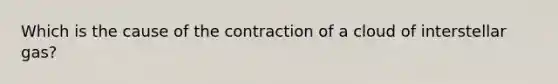 Which is the cause of the contraction of a cloud of interstellar gas?