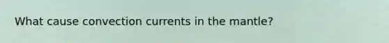 What cause convection currents in the mantle?