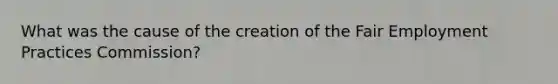 What was the cause of the creation of the Fair Employment Practices Commission?