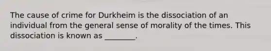 The cause of crime for Durkheim is the dissociation of an individual from the general sense of morality of the times. This dissociation is known as ________.