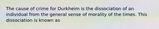 The cause of crime for Durkheim is the dissociation of an individual from the general sense of morality of the times. This dissociation is known as