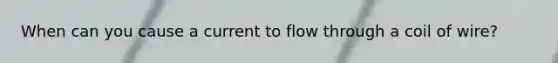 When can you cause a current to flow through a coil of wire?