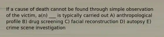 If a cause of death cannot be found through simple observation of the victim, a(n) ___ is typically carried out A) anthropological profile B) drug screening C) facial reconstruction D) autopsy E) crime scene investigation