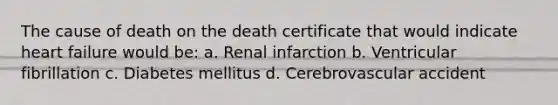 The cause of death on the death certificate that would indicate heart failure would be: a. Renal infarction b. Ventricular fibrillation c. Diabetes mellitus d. Cerebrovascular accident