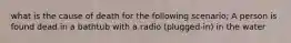 what is the cause of death for the following scenario; A person is found dead in a bathtub with a radio (plugged-in) in the water