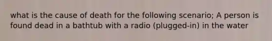 what is the cause of death for the following scenario; A person is found dead in a bathtub with a radio (plugged-in) in the water