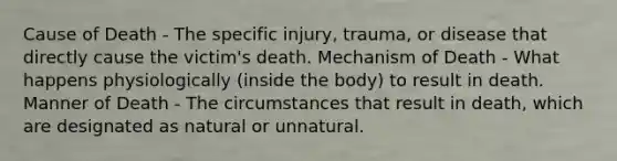 Cause of Death - The specific injury, trauma, or disease that directly cause the victim's death. Mechanism of Death - What happens physiologically (inside the body) to result in death. Manner of Death - The circumstances that result in death, which are designated as natural or unnatural.