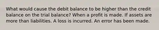 What would cause the debit balance to be higher than the credit balance on the trial balance? When a profit is made. If assets are more than liabilities. A loss is incurred. An error has been made.