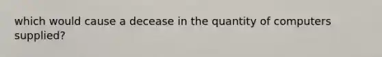 which would cause a decease in the quantity of computers supplied?