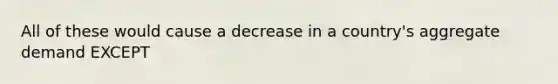 All of these would cause a decrease in a country's aggregate demand EXCEPT