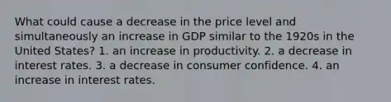 What could cause a decrease in the price level and simultaneously an increase in GDP similar to the 1920s in the United States? 1. an increase in productivity. 2. a decrease in interest rates. 3. a decrease in consumer confidence. 4. an increase in interest rates.