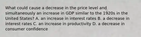 What could cause a decrease in the price level and simultaneously an increase in GDP similar to the 1920s in the United​ States? A. an increase in interest rates B. a decrease in interest rates C. an increase in productivity D. a decrease in consumer confidence