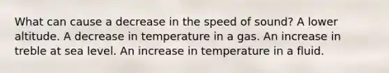 What can cause a decrease in the speed of sound? A lower altitude. A decrease in temperature in a gas. An increase in treble at sea level. An increase in temperature in a fluid.