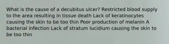 What is the cause of a decubitus ulcer? Restricted blood supply to the area resulting in tissue death Lack of keratinocytes causing the skin to be too thin Poor production of melanin A bacterial infection Lack of stratum lucidium causing the skin to be too thin