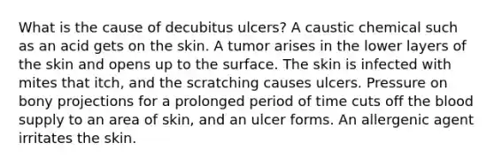 What is the cause of decubitus ulcers? A caustic chemical such as an acid gets on the skin. A tumor arises in the lower layers of the skin and opens up to the surface. The skin is infected with mites that itch, and the scratching causes ulcers. Pressure on bony projections for a prolonged period of time cuts off the blood supply to an area of skin, and an ulcer forms. An allergenic agent irritates the skin.