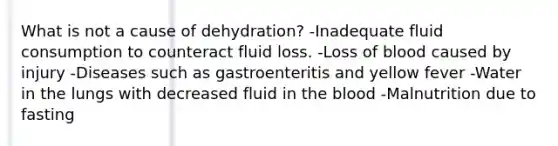 What is not a cause of dehydration? -Inadequate fluid consumption to counteract fluid loss. -Loss of blood caused by injury -Diseases such as gastroenteritis and yellow fever -Water in the lungs with decreased fluid in the blood -Malnutrition due to fasting