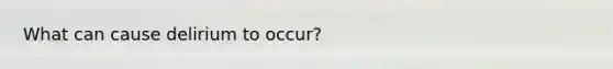 What can cause delirium to occur?
