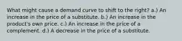 What might cause a demand curve to shift to the right? a.) An increase in the price of a substitute. b.) An increase in the product's own price. c.) An increase in the price of a complement. d.) A decrease in the price of a substitute.