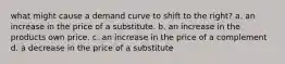 what might cause a demand curve to shift to the right? a. an increase in the price of a substitute. b. an increase in the products own price. c. an increase in the price of a complement d. a decrease in the price of a substitute