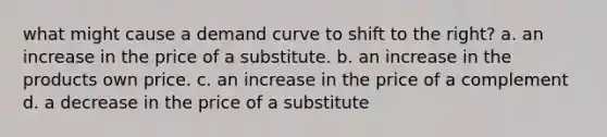 what might cause a demand curve to shift to the right? a. an increase in the price of a substitute. b. an increase in the products own price. c. an increase in the price of a complement d. a decrease in the price of a substitute