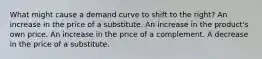 What might cause a demand curve to shift to the right? An increase in the price of a substitute. An increase in the product's own price. An increase in the price of a complement. A decrease in the price of a substitute.