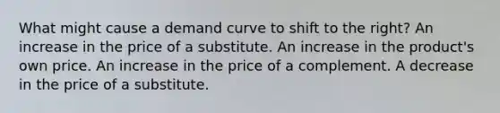 What might cause a demand curve to shift to the right? An increase in the price of a substitute. An increase in the product's own price. An increase in the price of a complement. A decrease in the price of a substitute.