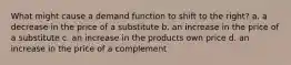 What might cause a demand function to shift to the right? a. a decrease in the price of a substitute b. an increase in the price of a substitute c. an increase in the products own price d. an increase in the price of a complement