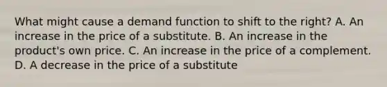 What might cause a demand function to shift to the right? A. An increase in the price of a substitute. B. An increase in the product's own price. C. An increase in the price of a complement. D. A decrease in the price of a substitute