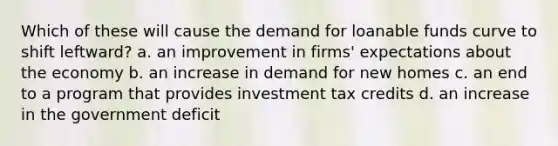 Which of these will cause the demand for loanable funds curve to shift leftward? a. an improvement in firms' expectations about the economy b. an increase in demand for new homes c. an end to a program that provides investment tax credits d. an increase in the government deficit