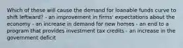 Which of these will cause the demand for loanable funds curve to shift leftward? - an improvement in firms' expectations about the economy - an increase in demand for new homes - an end to a program that provides investment tax credits - an increase in the government deficit