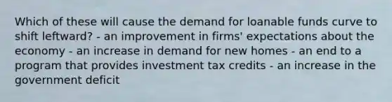 Which of these will cause the demand for loanable funds curve to shift leftward? - an improvement in firms' expectations about the economy - an increase in demand for new homes - an end to a program that provides investment tax credits - an increase in the government deficit