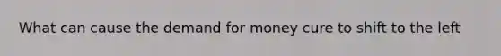 What can cause <a href='https://www.questionai.com/knowledge/klIDlybqd8-the-demand-for-money' class='anchor-knowledge'>the demand for money</a> cure to shift to the left