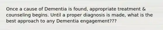 Once a cause of Dementia is found, appropriate treatment & counseling begins. Until a proper diagnosis is made, what is the best approach to any Dementia engagement???