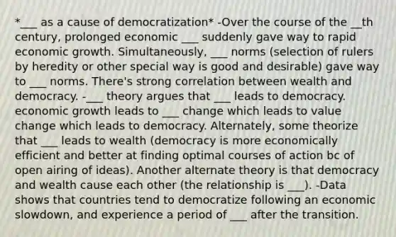 *___ as a cause of democratization* -Over the course of the __th century, prolonged economic ___ suddenly gave way to rapid economic growth. Simultaneously, ___ norms (selection of rulers by heredity or other special way is good and desirable) gave way to ___ norms. There's strong correlation between wealth and democracy. -___ theory argues that ___ leads to democracy. economic growth leads to ___ change which leads to value change which leads to democracy. Alternately, some theorize that ___ leads to wealth (democracy is more economically efficient and better at finding optimal courses of action bc of open airing of ideas). Another alternate theory is that democracy and wealth cause each other (the relationship is ___). -Data shows that countries tend to democratize following an economic slowdown, and experience a period of ___ after the transition.