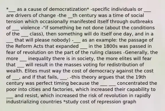 *___ as a cause of democratization* -specific individuals or ___ are drivers of change -the __th century was a time of social tension which occasionally manifested itself through outbreaks of ___ violence -"if something be not done (about the conditions of the ___ class), then something will do itself one day, and in a ___ that will please nobody) -___ as an example: the passage of the Reform Acts that expanded ___ in the 1800s was passed in fear of revolution on the part of the ruling classes -Generally, the more ___ inequality there is in society, the more elites will fear that ___ will result in the masses voting for redistribution of wealth. Elites must way the cost of democracy against the cost of ___, and if that fails, ___. -this theory argues that the 19th century was perfect timing because the ___ ___ concentrated the poor into cities and factories, which increased their capability to ___ and resist, which increased the risk of revolution in rapidly industrializing countries *study cost of repression graph