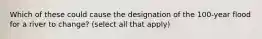 Which of these could cause the designation of the 100-year flood for a river to change? (select all that apply)