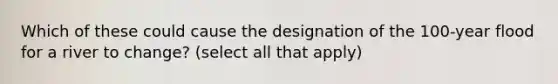 Which of these could cause the designation of the 100-year flood for a river to change? (select all that apply)