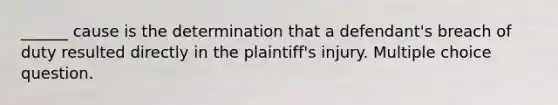 ______ cause is the determination that a defendant's breach of duty resulted directly in the plaintiff's injury. Multiple choice question.