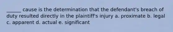 ______ cause is the determination that the defendant's breach of duty resulted directly in the plaintiff's injury a. proximate b. legal c. apparent d. actual e. significant