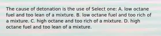 The cause of detonation is the use of Select one: A. low octane fuel and too lean of a mixture. B. low octane fuel and too rich of a mixture. C. high octane and too rich of a mixture. D. high octane fuel and too lean of a mixture.