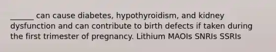 ______ can cause diabetes, hypothyroidism, and kidney dysfunction and can contribute to birth defects if taken during the first trimester of pregnancy. Lithium MAOIs SNRIs SSRIs