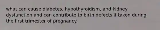 what can cause diabetes, hypothyroidism, and kidney dysfunction and can contribute to birth defects if taken during the first trimester of pregnancy.