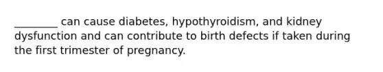 ________ can cause diabetes, hypothyroidism, and kidney dysfunction and can contribute to birth defects if taken during the first trimester of pregnancy.