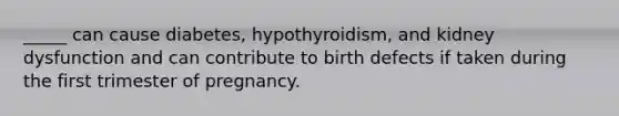 _____ can cause diabetes, hypothyroidism, and kidney dysfunction and can contribute to birth defects if taken during the first trimester of pregnancy.