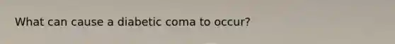 What can cause a diabetic coma to occur?