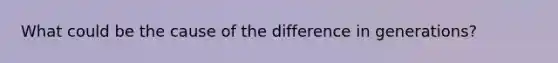 What could be the cause of the difference in generations?