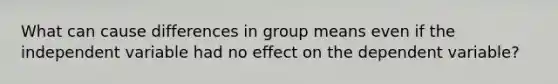 What can cause differences in group means even if the independent variable had no effect on the dependent variable?